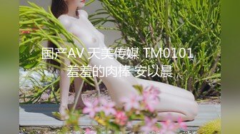 国产AV 天美传媒 TM0101 羞羞的肉棒 安以晨