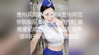 贵州兵哥新作-爆操贵州师范学院极品美眉 多姿势内射 高难度站式后入连续抽插 淫声浪叫好听 精彩续篇完整版