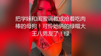 把学妹和闺蜜调教成抢着吃肉棒的母狗！可怜她俩的绿帽大王八男友了！绿