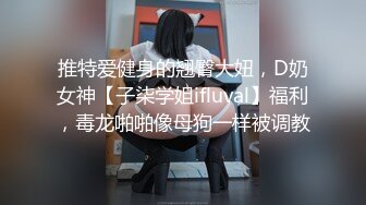 推特爱健身的翘臀大妞，D奶女神【子柒学姐ifluval】福利，毒龙啪啪像母狗一样被调教