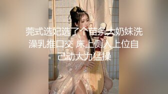 莞式选妃选了个苗条大奶妹洗澡乳推口交 床上侧入上位自己动大力猛操