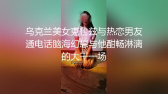 乌克兰美女克鲁兹与热恋男友通电话脑海幻想与他酣畅淋漓的大干一场