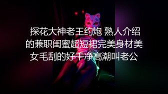  探花大神老王约炮 熟人介绍的兼职闺蜜超短裙完美身材美女毛刮的好干净高潮叫老公