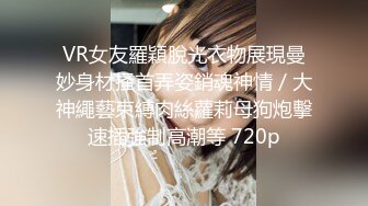 VR女友羅穎脫光衣物展現曼妙身材搔首弄姿銷魂神情／大神繩藝束縛肉絲蘿莉母狗炮擊速插強制高潮等 720p