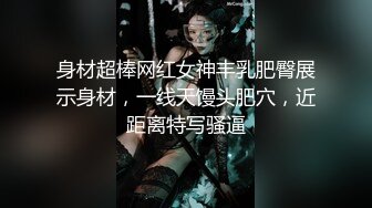 身材超棒网红女神丰乳肥臀展示身材，一线天馒头肥穴，近距离特写骚逼