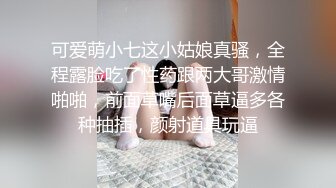 可爱萌小七这小姑娘真骚，全程露脸吃了性药跟两大哥激情啪啪，前面草嘴后面草逼多各种抽插，颜射道具玩逼