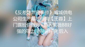 《反差婊泄密事件》宣城供电公司生产基地母狗【王蓉】上门露脸性服务~后入紫薇BB好强的吸力淫叫说好爽 后入