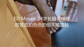 ED Mosaic 24岁长腿名模终於答应拍色色的但不能露脸