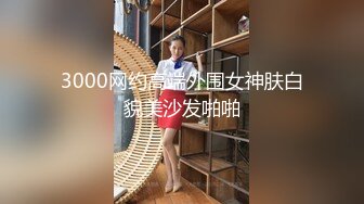 3000网约高端外围女神肤白貌美沙发啪啪