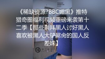 《稀缺资源?BBC媚黑》推特猎奇圈福利视频重磅来袭第十二季【那些崇拜黑人讨好黑人喜欢被黑人大驴屌肏的国人反差妹】