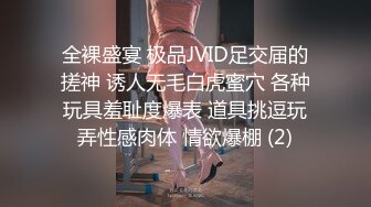 全裸盛宴 极品JVID足交届的搓神 诱人无毛白虎蜜穴 各种玩具羞耻度爆表 道具挑逗玩弄性感肉体 情欲爆棚 (2)