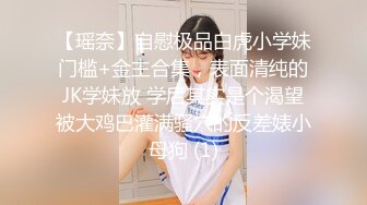 【瑶奈】自慰极品白虎小学妹门槛+金主合集，表面清纯的JK学妹放 学后其实是个渴望被大鸡巴灌满骚穴的反差婊小母狗 (1)