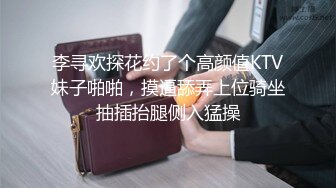 李寻欢探花约了个高颜值KTV妹子啪啪，摸逼舔弄上位骑坐抽插抬腿侧入猛操