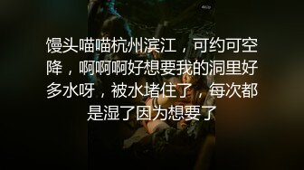 馒头喵喵杭州滨江，可约可空降，啊啊啊好想要我的洞里好多水呀，被水堵住了，每次都是湿了因为想要了