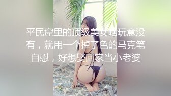 平民窟里的顶级美女啥玩意没有，就用一个掉了色的马克笔自慰，好想娶回家当小老婆