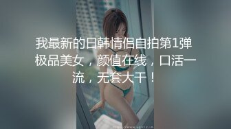 我最新的日韩情侣自拍第1弹 极品美女，颜值在线，口活一流，无套大干！