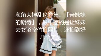 海角大神乱伦合集。【亲妹妹的期待】，最牛逼的是让妹妹去女浴室偷拍照片，还拍到好几个美女