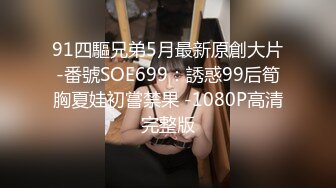 91四驅兄弟5月最新原創大片-番號SOE699：誘惑99后筍胸夏娃初嘗禁果 -1080P高清完整版