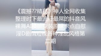 《震撼??精品》神人全网收集整理时下最流行最屌的抖音风裸舞AI换脸变装原味卡点自慰淫D剧情短视各种淫乱风格第二期