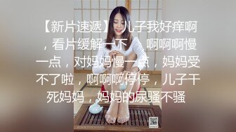 【新片速遞】  儿子我好痒啊，看片缓解一下❤️啊啊啊慢一点，对妈妈慢一点，妈妈受不了啦，啊啊啊停停，儿子干死妈妈，妈妈的尿骚不骚 