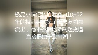 极品小情侣私拍泄密✅山东02年的极品身材妹子和男友啪啪流出，毫不吝惜地蹂躏起骚逼 直接把她干到高潮！