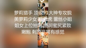 萝莉猎手 顶级91大神专攻貌美萝莉少女 唐伯虎 蕾丝小姐姐女上位抽刺 圆润蜜尻紧致嫩鲍 刺顶非常有感觉