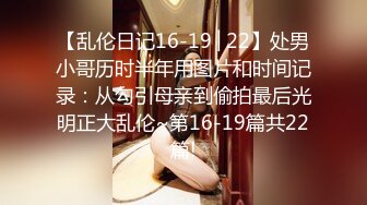 【乱伦日记16-19│22】处男小哥历时半年用图片和时间记录：从勾引母亲到偷拍最后光明正大乱伦~第16-19篇共22篇!