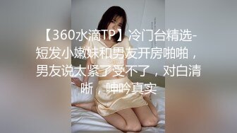 【360水滴TP】冷门台精选-短发小嫩妹和男友开房啪啪，男友说太紧了受不了，对白清晰，呻吟真实