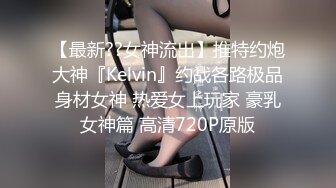 【最新??女神流出】推特约炮大神『Kelvin』约战各路极品身材女神 热爱女上玩家 豪乳女神篇 高清720P原版