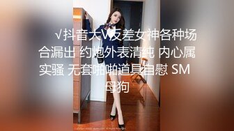 ❤️√抖音大V反差女神各种场合漏出 约炮外表清纯 内心属实骚 无套啪啪道具自慰 SM 母狗