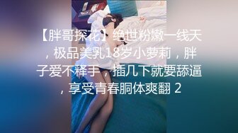 【胖哥探花】绝世粉嫩一线天，极品美乳18岁小萝莉，胖子爱不释手，插几下就要舔逼，享受青春胴体爽翻 2