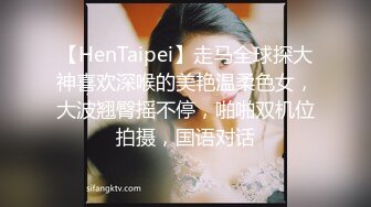 【HenTaipei】走马全球探大神喜欢深喉的美艳温柔色女，大波翘臀摇不停，啪啪双机位拍摄，国语对话