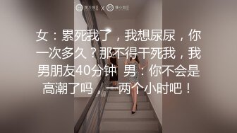 女：累死我了，我想尿尿，你一次多久？那不得干死我，我男朋友40分钟  男：你不会是高潮了吗，一两个小时吧！