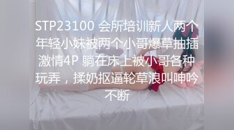 STP23100 会所培训新人两个年轻小妹被两个小哥爆草抽插激情4P 躺在床上被小哥各种玩弄，揉奶抠逼轮草浪叫呻吟不断