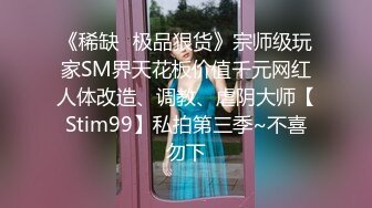 《稀缺✿极品狠货》宗师级玩家SM界天花板价值千元网红人体改造、调教、虐阴大师【Stim99】私拍第三季~不喜勿下