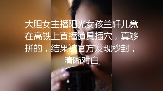 大胆女主播阳光女孩兰轩儿竟在高铁上直播道具插穴，真够拼的，结果被官方发现秒封，清晰对白