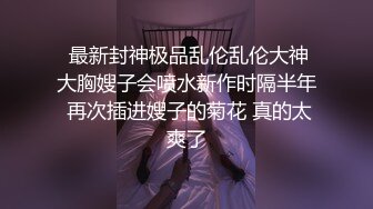  最新封神极品乱伦乱伦大神大胸嫂子会喷水新作时隔半年 再次插进嫂子的菊花 真的太爽了