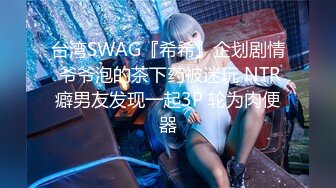 台湾SWAG『希希』企划剧情 爷爷泡的茶下药被迷玩 NTR癖男友发现一起3P 轮为肉便器