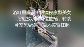 浴缸里操逼！眼镜良家型美女！浴缸放水骑乘位抽插，转战卧室69舔逼，后入美臀扛起腿操