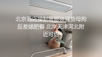 北京酒店操制服眼镜骚货母狗反差婊肥臀 北京天津河北附近可约