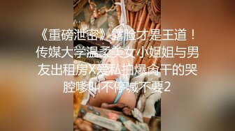 《重磅泄密》露脸才是王道！传媒大学温柔美女小姐姐与男友出租房X爱私拍爆肏干的哭腔嗲叫不停喊不要2