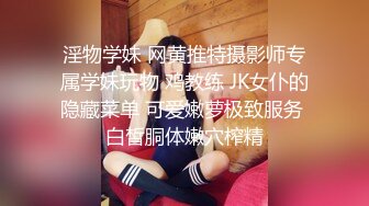 淫物学妹 网黄推特摄影师专属学妹玩物 鸡教练 JK女仆的隐藏菜单 可爱嫩萝极致服务 白皙胴体嫩穴榨精