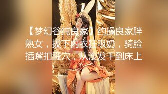 【梦幻谷纯良家】约操良家胖熟女，拔下内衣狂吸奶，骑脸插嘴扣骚穴，从沙发干到床上