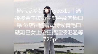 極品反差女神｜SeexLu｜酒後被金主拉衛生間吞舔肉棒口爆 酒店裸體壽司侍候黃毛口硬雞巴女上位狂搖淫液氾濫等 720p