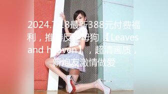 2024.7.18最新388元付费福利，推特反差母狗 【Leaves and heaven】，超清画质，新炮友激情做爱