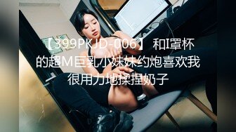 【399PKJD-006】 和I罩杯的超M巨乳小妹妹约炮喜欢我很用力地揉捏奶子