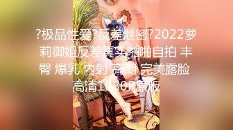 ?极品性爱?反差泄密?2022萝莉御姐反差真实啪啪自拍 丰臀 爆乳 内射 高潮 完美露脸 高清1080P原版