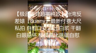 【极品淫娃超美纯欲】台湾反差婊『Bunny』最新付费大尺私拍 自慰口交 操出白浆 干翻白眼崩坏 楼梯露出跳蛋自慰