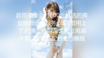 超哥桑拿会所800元挑选的美女技师全套服务,69式都用上了,把美女搞得淫性大发高潮不断,2人相互配合激烈爆插