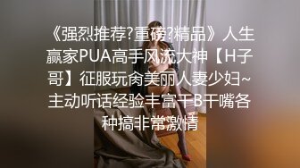 《强烈推荐?重磅?精品》人生赢家PUA高手风流大神【H子哥】征服玩肏美丽人妻少妇~主动听话经验丰富干B干嘴各种搞非常激情